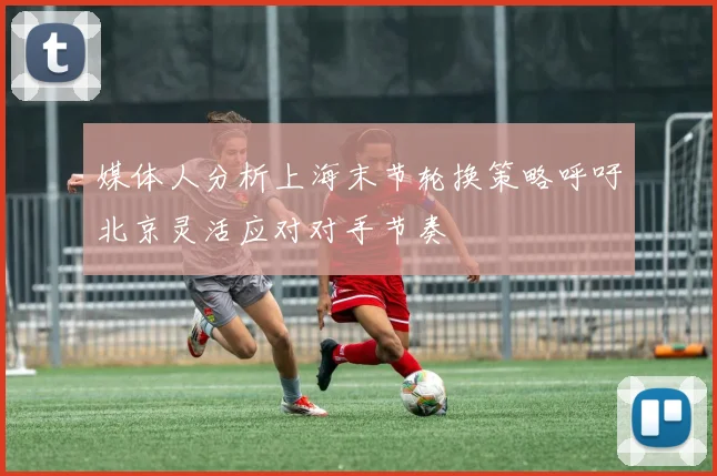 媒体人分析上海末节轮换策略呼吁北京灵活应对对手节奏