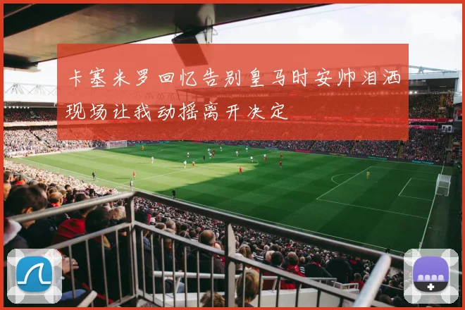 卡塞米罗回忆告别皇马时安帅泪洒现场让我动摇离开决定