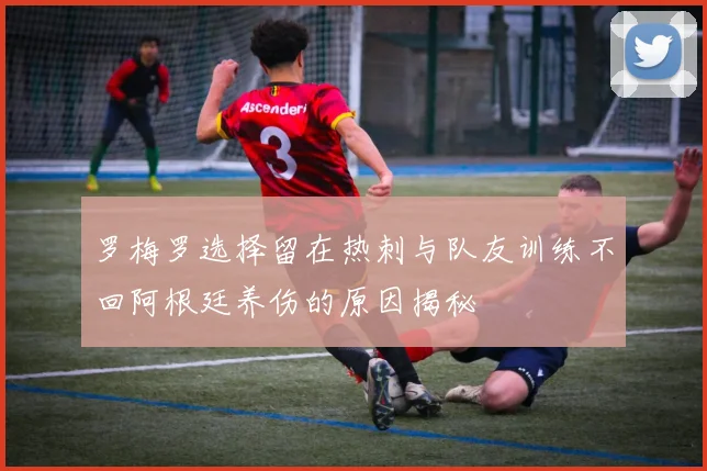 罗梅罗选择留在热刺与队友训练不回阿根廷养伤的原因揭秘