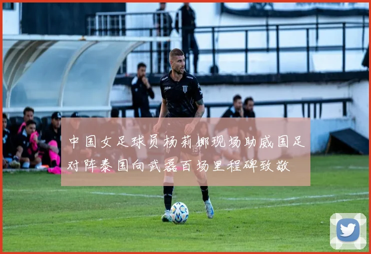 中国女足球员杨莉娜现场助威国足对阵泰国向武磊百场里程碑致敬