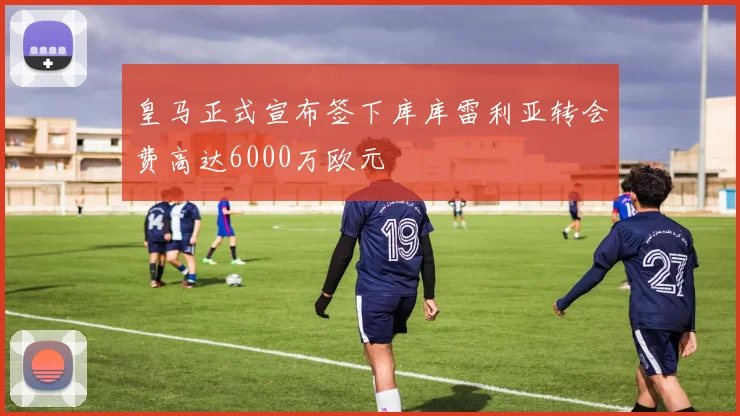 皇马正式宣布签下库库雷利亚转会费高达6000万欧元