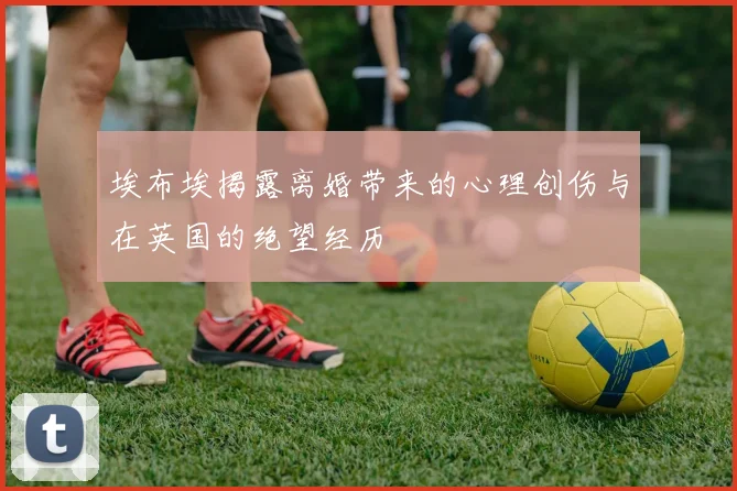 埃布埃揭露离婚带来的心理创伤与在英国的绝望经历