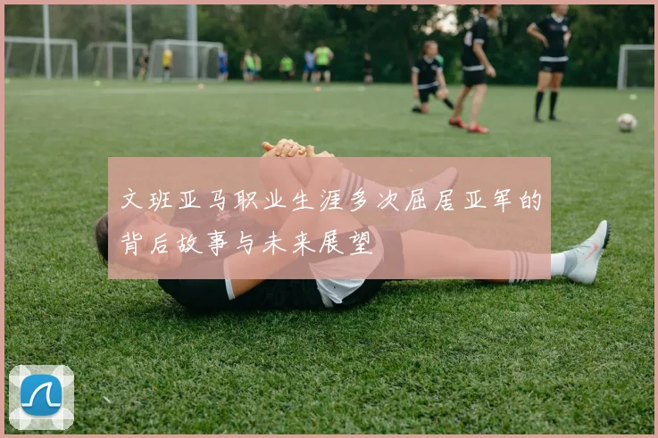 文班亚马职业生涯多次屈居亚军的背后故事与未来展望