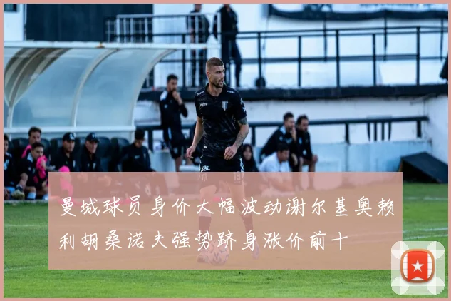 曼城球员身价大幅波动谢尔基奥赖利胡桑诺夫强势跻身涨价前十