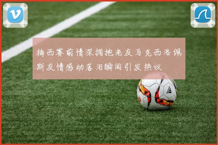 梅西赛前情深拥抱老友马克西洛佩斯友情感动落泪瞬间引发热议