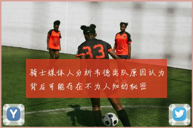 骑士媒体人分析韦德离队原因认为背后可能存在不为人知的秘密