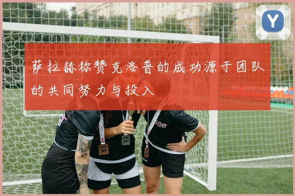 萨拉赫称赞克洛普的成功源于团队的共同努力与投入