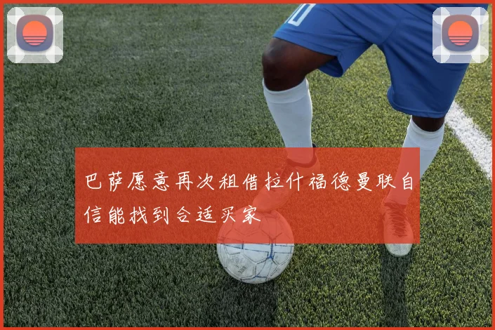 巴萨愿意再次租借拉什福德曼联自信能找到合适买家
