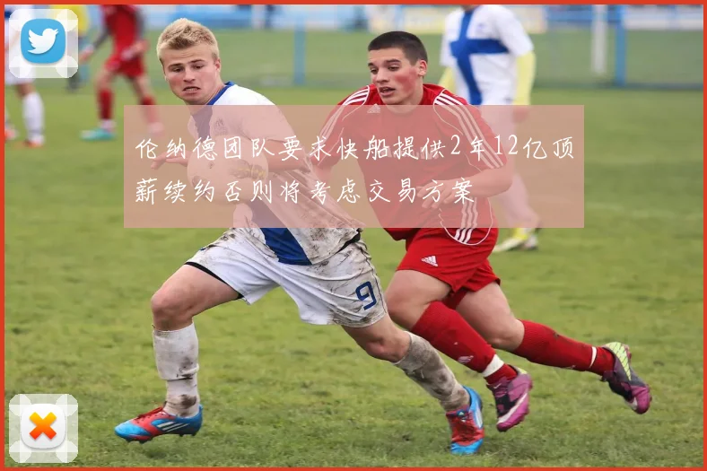 伦纳德团队要求快船提供2年12亿顶薪续约否则将考虑交易方案