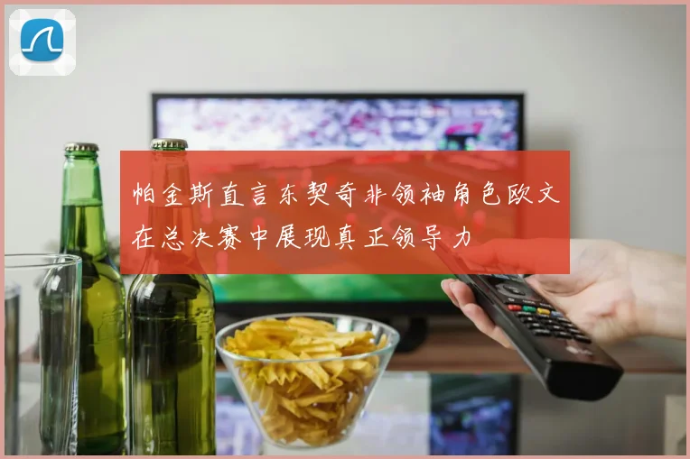 帕金斯直言东契奇非领袖角色欧文在总决赛中展现真正领导力
