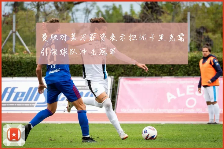 曼联对莱万薪资表示担忧卡里克需引领球队冲击冠军