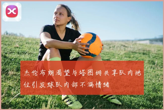 杰伦布朗渴望与塔图姆共享队内地位引发球队内部不满情绪