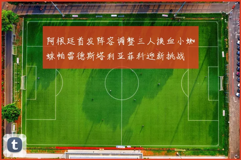 阿根廷首发阵容调整三人换血小蜘蛛帕雷德斯塔利亚菲科迎新挑战
