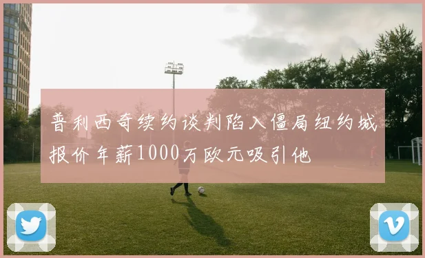 普利西奇续约谈判陷入僵局纽约城报价年薪1000万欧元吸引他