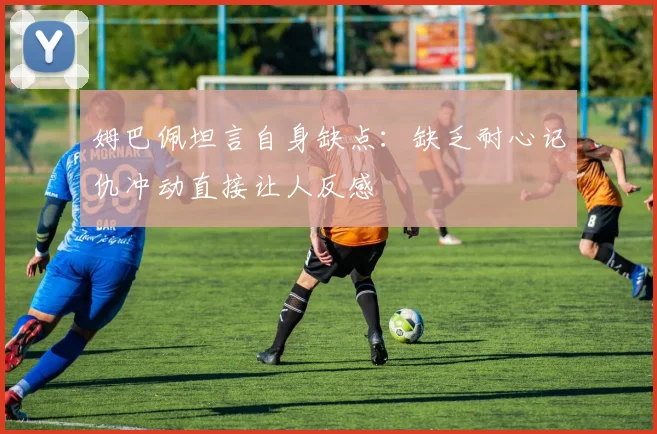 姆巴佩坦言自身缺点：缺乏耐心记仇冲动直接让人反感