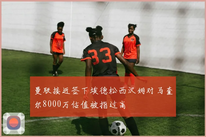 曼联接近签下埃德松西汉姆对马奎尔8000万估值被指过高