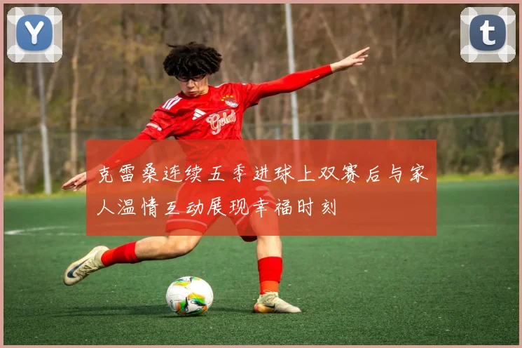 克雷桑连续五季进球上双赛后与家人温情互动展现幸福时刻